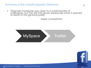 Summary of the case Facebook’s DilemmaOriginally Facebook was open to a small handful of colleagues, but the site has grown explosively since it opened its doors to the general public.                                                   Major competitors: