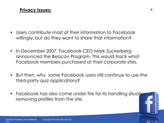 Privacy Issues:Users contribute most of their information to Facebook willingly, but do they want to share that information?In December 2007, Facebook CEO Mark Zuckerberg announced the Beacon Program. This would track what Facebook members purchased at their corporate sites.But then, why  some Facebook users still continue to use the third-party quiz applications?Facebook has also come under fire for its handling situation of removing profiles from the site.