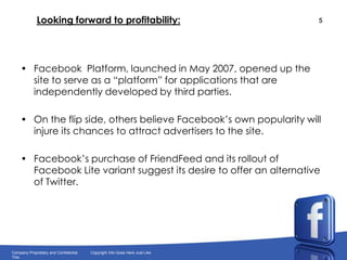 Looking forward to profitability:Facebook  Platform, launched in May 2007, opened up the site to serve as a “platform” for applications that are independently developed by third parties.On the flip side, others believe Facebook’s own popularity will injure its chances to attract advertisers to the site.Facebook’s purchase of FriendFeed and its rollout of FacebookLite variant suggest its desire to offer an alternative of Twitter.