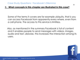 Case Study Questions:  Facebook’s Dilemma1:   What concepts in this chapter are illustrated in this case?      Some of the terms it covers are for example ubiquity, that is you can access Facebook from apparently every where, even from a cell phone. The access to this service is limitless.    Also, as mentioned in the summary Facebook is full of content and it enables people to send messages with videos, images, audio and text. Likewise, this increases the interaction among its users.