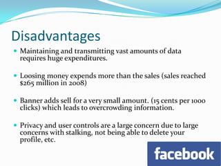 DisadvantagesMaintaining and transmitting vast amounts of data requires huge expenditures.Loosing money expends more than the sales (sales reached $265 million in 2008)Banner adds sell for a very small amount. (15 cents per 1000 clicks) which leads to overcrowding information.Privacy and user controls are a large concern due to large concerns with stalking, not being able to delete your profile, etc.