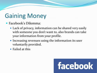 Gaining MoneyFacebook's Dilemma:Lack of privacy, information can be shared very easily with someone you don’t want to, also brands can take your information from your profile.Increasing revenues using the information its user voluntarily provided.Failed at this
