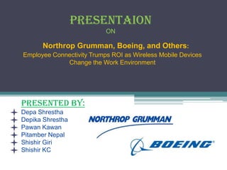 PRESENTAION
                           ON

      Northrop Grumman, Boeing, and Others:
Employee Connectivity Trumps ROI as Wireless Mobile Devices
             Change the Work Environment




PRESENTED BY:
Depa Shrestha
Depika Shrestha
Pawan Kawan
Pitamber Nepal
Shishir Giri
Shishir KC
 