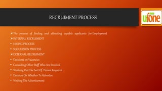 RECRUIMENT PROCESS
The process of finding and attracting capable applicants for Employment
INTERNAL RECRUIMENT
• HIRING PROCESS
• SUCCESSION PROCESS
EXTERNAL RECRUIMENT
• Decisions on Vacancies
• Consulting Other Staff Who Are Involved
• Working Out The Sort Of Person Required
• Decision On Whether To Advertise
• Writing The Advertisement
 