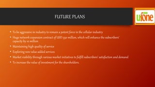 FUTURE PLANS
• To be aggressive in industry to remain a potent force in the cellular industry
• Huge network expansion contract of USD 550 million, which will enhance the subscribers’
capacity by 10 million
• Maintaining high quality of service
• Exploring new value added services
• Market visibility through various market initiatives to fulfill subscribers’ satisfaction and demand
• To increase the value of investment for the shareholders.
 