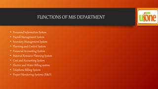 FUNCTIONS OF MIS DEPARTMENT
• Personnel Information System
• Payroll Management System
• Inventory Management System
• Planning and Control System
• Financial Accounting System
• Material Resource Planning System
• Cost and Accounting System
• Electric and Water Billing system
• Telephone Billing System
• Project Monitoring Systems (R&D)
 