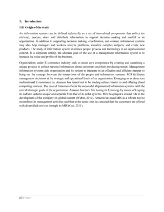 2 | P a g e
1. Introduction:
1.01 Origin of the study
An information system can be defined technically as a set of interrelated components that collect (or
retrieve), process, store, and distribute information to support decision making and control in an
organization. In addition to supporting decision making, coordination, and control, information systems
may also help managers and workers analyze problems, visualize complex subjects, and create new
products. The study of information system examines people, process and technology in an organizational
context. In a corporate setting, the ultimate goal of the use of a management information system is to
increase the value and profits of the business.
Organizations under E commerce industry seek to attain core competence by creating and sustaining a
unique process to collect personal information about customers and their purchasing trends. Management
information systems aids organization and its system to integrate in an effective and efficient manner to
bring out the synergy between the interactions of the people and information systems. MIS facilitates
management decisions at the strategic and operational levels of an organization. Emerging as an American
multinational E commerce co, Amazon has turned out to be leading online retailer co and offering cloud
computing services. The case of Amazon reflects the successful alignment of information systems with the
overall strategic goals of the organization. Amazon has been fine tuning its E strategy by means of keeping
its website systems unique and separate from that of its order systems. MIS has played a crucial role in the
development of the company on global context (Weber, 2010). Amazon has used MIS as a vibrant tool to
streamlines its management activities and that at the same time has ensured that the customers are offered
with diversified services through its MIS (Cao, 2011).
 
