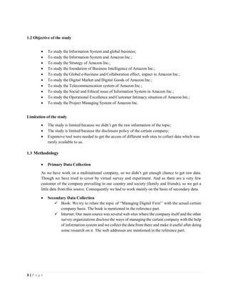 3 | P a g e
1.2 Objective of the study
 To study the Information System and global business;
 To study the Information System and Amazon Inc.;
 To study the Strategy of Amazon Inc.;
 To study the foundation of Business Intelligence of Amazon Inc.;
 To study the Global e-business and Collaboration effect, impact in Amazon Inc.;
 To study the Digital Market and Digital Goods of Amazon Inc.;
 To study the Telecommunication system of Amazon Inc.;
 To study the Social and Ethical issue of Information System in Amazon Inc.;
 To study the Operational Excellence and Customer Intimacy situation of Amazon Inc.;
 To study the Project Managing System of Amazon Inc.
Limitation of the study
 The study is limited because we didn’t get the raw information of the topic;
 The study is limited because the disclosure policy of the certain company;
 Expensive tool were needed to get the access of different web sites to collect data which was
rarely available to us.
1.3 Methodology
 Primary Data Collection
As we have work on a multinational company, so we didn’t get enough chance to get raw data.
Though we have tried to cover by virtual survey and experiment. And as there are a very few
customer of the company prevailing in our country and society (family and friends), so we get a
little data from this source. Consequently we had to work mainly on the basis of secondary data.
 Secondary Data Collection
 Book: We try to relate the topic of “Managing Digital Firm’’ with the actual certain
company basis. The book is mentioned in the reference part.
 Internet: Our main source was several web sites where the company itself and the other
survey organizations disclose the ways of managing the certain company with the help
of information system and we collect the data from there and make it useful after doing
some research on it. The web addresses are mentioned in the reference part.
 