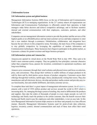 4 | P a g e
2 Information System
2.01 Information system and global business
Management Information Systems (MIS) focus on the use of Information and Communication
Technologies (ICT) in managing organizations. In the 21st
century almost all organizations use
Information and Communication Technologies to efficiently control their operation, to help
managers make better decision and achieve competitive advantage, and to facilitate seamless
internal and external communication with their employees, customers, partners, and other
stakeholders.
Companies can use management information system to provide the product and the services of the
highest quality at an affordable prices and top rated customer service and help companies to enter
into a new markets through e-commerce. Globalization, collaboration, and integration have
become the new drivers in this competitive arena. Nowadays, the main focus of the companies is
to stay globally competitive by leveraging the capabilities of modern information and
Communication technologies. Many businesses have begun to participate in the global market, as
it presents a chance for greater revenuer and larger business prospects.
2.02 Information system and Amazon Inc.
Amazon.com opened its virtual doors on the World Wide Web in July 1995. They seek to be
Earth’s most customer-centric company. They are guided by four principles: customer obsession
rather than competitor focus, passion for invention, commitment to operational excellence, and
long-term thinking.
Amazon serve consumers through their retail websites and physical stores and focus on selection,
price, and convenience. They design their websites to enable millions of unique products to be
sold by them and by third parties across dozens of product categories. Customers access their
offerings through their websites, mobile apps, Alexa, and physically visiting their stores. They also
manufacture and sell electronic devices, develop and produce media content and provide easy-to-
use functionality, fast and reliable fulfillment, and timely customer service.
To complete these task there’s a great impact of management information system. As of export-x,
amazon sold a total of 1938 million product and services around the world in 2015 which is
increasing daily. So, managing this huge system of retailing, they need to differentiate the products
and supplier, then take the orders of thousands of people in every single seconds via web 2.0
technology and finally reach the product to the certain customer, then the benefit recovers their
buying and finally need to pay the employees and other stakeholders, is not an easy task. In this
term Management Information Systems helps amazon to do these task properly in a time efficient
manner. Basically Management Information Systems used for point-of-sale data collection,
logistics, inventory control, internal communication and each of these item affect their retail
operations.
 