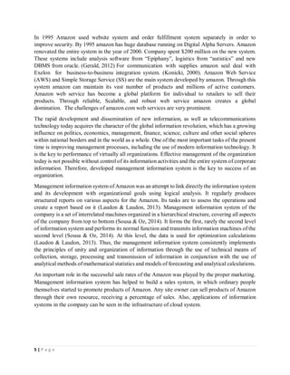 5 | P a g e
In 1995 Amazon used website system and order fulfillment system separately in order to
improve security. By 1995 amazon has huge database running on Digital Alpha Servers. Amazon
renovated the entire system in the year of 2000. Company spent $200 million on the new system.
These systems include analysis software from “Epiphany”, logistics from “autistics” and new
DBMS from oracle. (Gerald, 2012) For communication with supplies amazon seal deal with
Exelon for business-to-business integration system. (Konicki, 2000). Amazon Web Service
(AWS) and Simple Storage Service (SS) are the main system developed by amazon. Through this
system amazon can maintain its vast number of products and millions of active customers.
Amazon web service has become a global platform for individual to retailers to sell their
products. Through reliable, Scalable, and robust web service amazon creates a global
domination. The challenges of amazon.com web services are very prominent.
The rapid development and dissemination of new information, as well as telecommunications
technology today acquires the character of the global information revolution, which has a growing
influence on politics, economics, management, finance, science, culture and other social spheres
within national borders and in the world as a whole. One of the most important tasks of the present
time is improving management processes, including the use of modern information technology. It
is the key to performance of virtually all organizations. Effective management of the organization
today is not possible without control of its information activities and the entire system of corporate
information. Therefore, developed management information system is the key to success of an
organization.
Management information system of Amazon was an attempt to link directly the information system
and its development with organizational goals using logical analysis. It regularly produces
structured reports on various aspects for the Amazon. Its tasks are to assess the operations and
create a report based on it (Laudon & Laudon, 2013). Management information system of the
company is a set of interrelated machines organized in a hierarchical structure, covering all aspects
of the company from top to bottom (Sousa & Oz, 2014). It forms the first, rarely the second level
of information system and performs its normal function and transmits information machines of the
second level (Sousa & Oz, 2014). At this level, the data is used for optimization calculations
(Laudon & Laudon, 2013). Thus, the management information system consistently implements
the principles of unity and organization of information through the use of technical means of
collection, storage, processing and transmission of information in conjunction with the use of
analytical methods of mathematical statistics and models of forecasting and analytical calculations.
An important role in the successful sale rates of the Amazon was played by the proper marketing.
Management information system has helped to build a sales system, in which ordinary people
themselves started to promote products of Amazon. Any site owner can sell products of Amazon
through their own resource, receiving a percentage of sales. Also, applications of information
systems in the company can be seen in the infrastructure of cloud system.
 