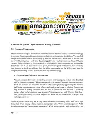 6 | P a g e
3 Information Systems, Organizations and Strategy of Amazon
3.01 Features of Amazon.com
The main feature that puts Amazon.com on another level is the multi-leveled e-commerce strategy
it employs. Amazon.com lets almost anyone sell almost anything using its platform. You can find
straight sales of merchandise sold directly by Amazon, like the books it sold back in the mid-'90s
out of Jeff Bezos' garage -- only now they're shipped from a very big warehouse. Since 2000, you
can also find goods listed by third-party sellers -- individuals, small companies and retailers like
Target and Toys 'R Us. You can find used goods, refurbished goods and auctions. You could say
that Amazon is simply the ultimate hub for selling merchandise on the Web, except that the
company has recently added a more extroverted angle to its strategy.
 Organizational Culture of Amazon.com
Amazon.com considers itself a completely customer-centric company. In fact, it has described
itself as "customer-obsessed." The company really believes that if it doesn't listen to customers,
it will fail. Amazon has stated that it wants to take advantage of any opportunity that presents
itself to the company during a time of unprecedented technological revolution. Amazon not
only believes in putting customers first but also in ownership from its team. "Ownership
matters when you're building a great company," the company has said. "Owners think long-
term, plead passionately for their projects and ideas and are empowered to respectfully
challenge decisions."
Getting a job at Amazon may not be easy (especially since the company prides itself on its high
hiring bar). When making a hiring member, management asks, "Will I admire this person? Will I
learn from this person? Is this person a superstar?" While tech companies such as Google Inc. are
 