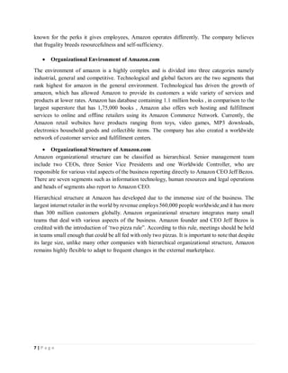 7 | P a g e
known for the perks it gives employees, Amazon operates differently. The company believes
that frugality breeds resourcefulness and self-sufficiency.
 Organizational Environment of Amazon.com
The environment of amazon is a highly complex and is divided into three categories namely
industrial, general and competitive. Technological and global factors are the two segments that
rank highest for amazon in the general environment. Technological has driven the growth of
amazon, which has allowed Amazon to provide its customers a wide variety of services and
products at lower rates. Amazon has database containing 1.1 million books , in comparison to the
largest superstore that has 1,75,000 books , Amazon also offers web hosting and fulfillment
services to online and offline retailers using its Amazon Commerce Network. Currently, the
Amazon retail websites have products ranging from toys, video games, MP3 downloads,
electronics household goods and collectible items. The company has also created a worldwide
network of customer service and fulfillment centers.
 Organizational Structure of Amazon.com
Amazon organizational structure can be classified as hierarchical. Senior management team
include two CEOs, three Senior Vice Presidents and one Worldwide Controller, who are
responsible for various vital aspects of the business reporting directly to Amazon CEO Jeff Bezos.
There are seven segments such as information technology, human resources and legal operations
and heads of segments also report to Amazon CEO.
Hierarchical structure at Amazon has developed due to the immense size of the business. The
largest internet retailer in the world by revenue employs 560,000 people worldwide and it has more
than 300 million customers globally. Amazon organizational structure integrates many small
teams that deal with various aspects of the business. Amazon founder and CEO Jeff Bezos is
credited with the introduction of ‘two pizza rule”. According to this rule, meetings should be held
in teams small enough that could be all fed with only two pizzas. It is important to note that despite
its large size, unlike many other companies with hierarchical organizational structure, Amazon
remains highly flexible to adapt to frequent changes in the external marketplace.
 