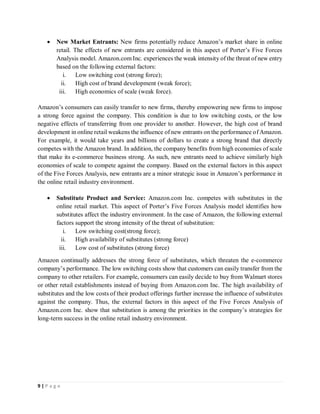 9 | P a g e
 New Market Entrants: New firms potentially reduce Amazon’s market share in online
retail. The effects of new entrants are considered in this aspect of Porter’s Five Forces
Analysis model. Amazon.com Inc. experiences the weak intensity of the threat of new entry
based on the following external factors:
i. Low switching cost (strong force);
ii. High cost of brand development (weak force);
iii. High economics of scale (weak force).
Amazon’s consumers can easily transfer to new firms, thereby empowering new firms to impose
a strong force against the company. This condition is due to low switching costs, or the low
negative effects of transferring from one provider to another. However, the high cost of brand
development in online retail weakens the influence of new entrants on the performance of Amazon.
For example, it would take years and billions of dollars to create a strong brand that directly
competes with the Amazon brand. In addition, the company benefits from high economies of scale
that make its e-commerce business strong. As such, new entrants need to achieve similarly high
economies of scale to compete against the company. Based on the external factors in this aspect
of the Five Forces Analysis, new entrants are a minor strategic issue in Amazon’s performance in
the online retail industry environment.
 Substitute Product and Service: Amazon.com Inc. competes with substitutes in the
online retail market. This aspect of Porter’s Five Forces Analysis model identifies how
substitutes affect the industry environment. In the case of Amazon, the following external
factors support the strong intensity of the threat of substitution:
i. Low switching cost(strong force);
ii. High availability of substitutes (strong force)
iii. Low cost of substitutes (strong force)
Amazon continually addresses the strong force of substitutes, which threaten the e-commerce
company’s performance. The low switching costs show that customers can easily transfer from the
company to other retailers. For example, consumers can easily decide to buy from Walmart stores
or other retail establishments instead of buying from Amazon.com Inc. The high availability of
substitutes and the low costs of their product offerings further increase the influence of substitutes
against the company. Thus, the external factors in this aspect of the Five Forces Analysis of
Amazon.com Inc. show that substitution is among the priorities in the company’s strategies for
long-term success in the online retail industry environment.
 
