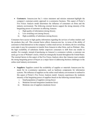 10 | P a g e
 Customers: Amazon.com Inc.’s vision statement and mission statement highlight the
company’s customer-centric approach to e-commerce business. This aspect of Porter’s
Five Forces Analysis model determines the influence of consumers on firms and the
industry environment. The following external factors support the strong intensity of the
bargaining power of customers in affecting Amazon:
i. High quality of information (strong forces);
ii. Low switching cost (strong forces);
iii. High availability of substitutes (strong forces).
Consumers have access to high quality information regarding the services of online retailers and
the products they sell. This external factor affects Amazon.com Inc. in terms of the ability of
customers to find alternatives to the company’s online retail service. In relation, the low switching
costs make it easy for consumers to transfer from Amazon to other firms, such as Walmart. Also,
the high availability of substitutes further empowers consumers to shift from one retailer to
another. For example, instead of purchasing on Amazon’s e-commerce website, a customer can
easily go to one of Walmart’s stores, which are strategically located throughout the United States.
The external factors in this aspect of the Five Forces Analysis show that Amazon must consider
the strong bargaining power of buyers as a major factor in addressing business challenges in the
online retail industry environment.
 Suppliers: Suppliers control the availability of supplies or materials Amazon.com Inc.
needs for its e-commerce operations, such as hardware components for information
systems. The influence of suppliers on the online retail industry environment is outlined in
this aspect of Porter’s Five Forces Analysis model. Amazon experiences the moderate
intensity of the bargaining power of suppliers based on the following external factors:
i. Small population of suppliers (strong force)
ii. Moderate forward integration (moderate force)
iii. Moderate size of suppliers (moderate force)
 