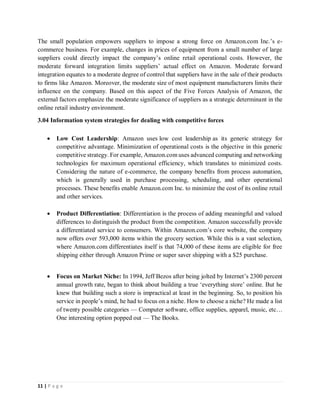 11 | P a g e
The small population empowers suppliers to impose a strong force on Amazon.com Inc.’s e-
commerce business. For example, changes in prices of equipment from a small number of large
suppliers could directly impact the company’s online retail operational costs. However, the
moderate forward integration limits suppliers’ actual effect on Amazon. Moderate forward
integration equates to a moderate degree of control that suppliers have in the sale of their products
to firms like Amazon. Moreover, the moderate size of most equipment manufacturers limits their
influence on the company. Based on this aspect of the Five Forces Analysis of Amazon, the
external factors emphasize the moderate significance of suppliers as a strategic determinant in the
online retail industry environment.
3.04 Information system strategies for dealing with competitive forces
 Low Cost Leadership: Amazon uses low cost leadership as its generic strategy for
competitive advantage. Minimization of operational costs is the objective in this generic
competitive strategy. For example, Amazon.com uses advanced computing and networking
technologies for maximum operational efficiency, which translates to minimized costs.
Considering the nature of e-commerce, the company benefits from process automation,
which is generally used in purchase processing, scheduling, and other operational
processes. These benefits enable Amazon.com Inc. to minimize the cost of its online retail
and other services.
 Product Differentiation: Differentiation is the process of adding meaningful and valued
differences to distinguish the product from the competition. Amazon successfully provide
a differentiated service to consumers. Within Amazon.com’s core website, the company
now offers over 593,000 items within the grocery section. While this is a vast selection,
where Amazon.com differentiates itself is that 74,000 of these items are eligible for free
shipping either through Amazon Prime or super saver shipping with a $25 purchase.
 Focus on Market Niche: In 1994, Jeff Bezos after being jolted by Internet’s 2300 percent
annual growth rate, began to think about building a true ‘everything store’ online. But he
knew that building such a store is impractical at least in the beginning. So, to position his
service in people’s mind, he had to focus on a niche. How to choose a niche? He made a list
of twenty possible categories — Computer software, office supplies, apparel, music, etc…
One interesting option popped out — The Books.
 