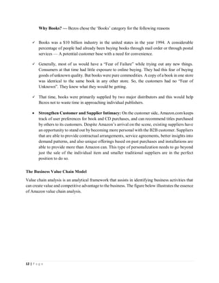 12 | P a g e
Why Books? — Bezos chose the ‘Books’ category for the following reasons
 Books was a $10 billion industry in the united states in the year 1994. A considerable
percentage of people had already been buying books through mail order or through postal
services — A potential customer base with a need for convenience.
 Generally, most of us would have a “Fear of Failure” while trying out any new things.
Consumers at that time had little exposure to online buying. They had this fear of buying
goods of unknown quality. But books were pure commodities. A copy of a book in one store
was identical to the same book in any other store. So, the customers had no “Fear of
Unknown”. They knew what they would be getting.
 That time, books were primarily supplied by two major distributors and this would help
Bezos not to waste time in approaching individual publishers.
 Strengthen Customer and Supplier Intimacy: On the customer side, Amazon.com keeps
track of user preferences for book and CD purchases, and can recommend titles purchased
by others to its customers. Despite Amazon’s arrival on the scene, existing suppliers have
an opportunity to stand out by becoming more personal with the B2B customer. Suppliers
that are able to provide contractual arrangements, service agreements, better insights into
demand patterns, and also unique offerings based on past purchases and installations are
able to provide more than Amazon can. This type of personalization needs to go beyond
just the sale of the individual item and smaller traditional suppliers are in the perfect
position to do so.
The Business Value Chain Model
Value chain analysis is an analytical framework that assists in identifying business activities that
can create value and competitive advantage to the business. The figure below illustrates the essence
of Amazon value chain analysis.
 