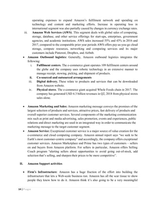 14 | P a g e
operating expenses to expand Amazon’s fulfilment network and spending on
technology and content and marketing efforts. Increase in operating loss in
international segment was also partially caused by changes in currency exchange rates.
iii. Amazon Web Services (AWS). This segment deals with global sales of computing,
storage, database, and other service offerings for start-ups, enterprises, government
agencies, and academic institutions. AWS sales increased 55% and 43% in 2016 and
2017, compared to the comparable prior year periods AWS offers pay-as-you-go cloud
storage, compute resources, networking and computing services and its major
customers include Pinterest, Dropbox, and Airbnb.
 Amazon Outbound logistics: Generally, Amazon outbound logistics integrates the
following:
i. Fulfilment centers. The e-commerce giant operates 109 fulfilment centers around
the globe and the company uses robotic technology in an extensive manner to
manage receipt, stowing, picking, and shipment of products.
ii. Co-sourced and outsourced arrangements
iii. Digital delivery. These relate to products and services that can be downloaded
from Amazon website.
iv. Physical stores. The e-commerce giant acquired Whole Foods chain in 2017. The
company has generated USD 4.3 billion revenues in Q2, 2018 from physical stores
sales alone.
 Amazon Marketing and Sales: Amazon marketing message conveys the promises of the
largest selection of products and services, attractive prices, fast delivery of products and
overall superior customer services. Several components of the marketing communication
mix such as print and media advertising, sales promotion, events and experiences, public
relations and direct marketing are used in an integrated way in order to communicate the
marketing message to the target customer segment.
 Amazon Service: Exceptional customer service is a major source of value creation for the
e-commerce and cloud computing company. Amazon annual report says “we seek to be
Earth’s most customer-centric company” and accordingly, the company offers exceptional
customer services. Amazon Marketplace and Prime has two types of customers – sellers
on and buyers from Amazon platform. For sellers in particular, Amazon offers Selling
Coach program “alerting sellers about opportunities to avoid going out-of-stock, add
selection that’s selling, and sharpen their prices to be more competitive”.
II. Amazon Support activities
 Firm’s Infrastructure: Amazon has a huge fraction of the effort into building the
infrastructure that lets a Web-scale business run. Amazon has all the scar tissue to show
people they know how to do it. Amazon think it’s also going to be a very meaningful
 