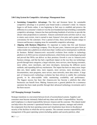 16 | P a g e
3.06 Using System for Competitive Advantage: Management Issue
 Sustaining Competitive Advantage: The first and foremost factor for sustainable
competitive advantage is to position your brand inside a consumer’s mind. As Amazon
began to sell books online, it was beginning to find ways to establish and preserve the
difference in a consumer’s mind as it was the next foundational step in building a sustainable
competitive advantage. Amazon has been performing hundreds of activities to provide the
chosen value propositions to customers. Amazon customized some activities such as: easy
to return, users review, trust is earned to meet Amazon’s low price and a greater value of
convenience for the customers. Over a period of time, those activities became unique to
Amazon and became a stepping stone for sustainable competitive advantage.
 Aligning with Business Objectives: It's important to realize that first and foremost
Amazon.com is a technology company. Over the past years, Amazon.com grew from an
online retailer into a platform on which more than 1 million active retail partners worldwide
do business. Behind Amazon.com's successful evolution from retailer to technology
platform is its SOA (service-oriented architecture), which broke new technological ground
and proved that SOAs can deliver on their promises. Growth is core to Amazon.com's
business strategy, and that has had a significant impact on the way they use technology:
growth through more categories, a larger selection, more services, more buying customers,
more sellers, more merchants, and more developers, increasing the different access
methods, and expanding delivery mechanisms. The impact has been on many areas: larger
data sets, faster update rates, more requests, more services, more developers, more
documentation, more programs, more servers, more networks, more data centers. A large
part of Amazon.com's technology evolution has been driven to enable this continuing
growth, to be ultra-scalable while maintaining availability and performance.
The biggest success has been that Amazon.com has become a platform that other
businesses can benefit from. Making Amazon.com a general platform for e-commerce
operation has been made possible through their advanced technology investments and it
has been success.
3.07 Managing Strategic Transition
Strategic transitions is a movement between levels of sociotechnical systems. Suppliers and
customers must become intimately linked and may share each other’s responsibilities. Security
and Compliance is a shared responsibility between Amazon and the customer. This shared model
can help relieve the customer’s operational burden as Amazon operates, manages and controls
the components from the host operating system and virtualization layer down to the physical
security of the facilities in which the service operates. The customer assumes responsibility and
management of the guest operating system (including updates and security patches), other
 