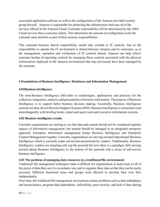 17 | P a g e
associated application software as well as the configuration of the Amazon provided security
group firewall. Amazon is responsible for protecting the infrastructure that runs all of the
services offered in the Amazon Cloud. Customer responsibility will be determined by the AWS
Cloud services that a customer selects. This determines the amount of configuration work the
customer must perform as part of their security responsibilities.
This customer/Amazon shared responsibility model also extends to IT controls. Just as the
responsibility to operate the IT environment is shared between Amazon and its customers, so is
the management, operation and verification of IT controls shared. Amazon can help relieve
customer burden of operating controls by managing those controls associated with the physical
infrastructure deployed in the Amazon environment that may previously have been managed by
the customer.
4 Foundations of Business Intelligence: Databases and Information Management
4.01Business intelligence:
The term Business Intelligence (BI) refers to technologies, applications and practices for the
collection, integration, analysis, and presentation of business information. The purpose of Business
Intelligence is to support better business decision making. Essentially, Business Intelligence
systems are data-driven Decision Support Systems (DSS). Business Intelligence is sometimes used
interchangeably with briefing books, report and query tools and executive information systems.
4.02 Business intelligence trends:
Currently organizations are starting to see that data and content should not be considered separate
aspects of information management, but instead should be managed in an integrated enterprise
approach. Enterprise information management brings Business Intelligence and Enterprise
Content Management together. Currently organizations are moving towards Operational Business
Intelligence which is currently under served and uncontested by vendors. Traditionally, Business
Intelligence vendors are targeting only top the pyramid but now there is a paradigm shift moving
toward taking Business Intelligence to the bottom of the pyramid with a focus of self-service
business intelligence.
4.03 The problem of managing data resources in a traditional file environment:
Traditional file management techniques make it difficult for organizations to keep track of all of
the pieces of data they use in a systematic way and to organize these data so that they can be easily
accessed. Different functional areas and groups were allowed to develop their own files
independently.
Over time, this traditional file management environment creates problems such as data redundancy
and inconsistency, program-data dependence, inflexibility, poor security, and lack of data sharing
 