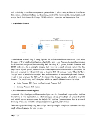 18 | P a g e
and availability. A database management system (DBMS) solves these problems with software
that permits centralization of data and data management so that businesses have a single consistent
source for all their data needs. Using a DBMS minimizes redundant and inconsistent files.
4.04 Database services
Amazon RDS: Makes it easy to set up, operate, and scale a relational database in the cloud .RDS
leverages SNS to broadcast notifications when RDS events occur. As usual, these notifications can
be delivered via any protocol supported by SNS, including SQS queues, Lambda functions, and
HTTP endpoints. As an example, imagine that you own a social network website that has
experienced organic growth, and needs to scale its compute and database resources on demand. In
this case, you could provide an SNS topic to listen to RDS DB instance events. When the “Low
Storage” event is published to the topic, SNS pushes this event to a subscribing Lambda function,
which in turn leverages the RDS API to increase the storage capacity allocated to your DB
instance. The provisioning itself takes place within the specified DB maintenance window.
 Using Amazon RDS Event Notifications via Amazon SNS
 Viewing Amazon RDS Events
4.05 Amazon business Intelligence
Amazon is a fast, cloud-powered business intelligence service that makes it easy to deliver insights
to everyone in your organization. As a fully managed service, Quick Sight lets you easily create
and publish interactive dashboards that include ML Insights. Dashboards can then be accessed
from any device, and embedded into your applications, portals, and websites.
With our Pay-per-Session pricing, Quick Sight allows you to give everyone access to the data they
need, while only paying for what you use.
 