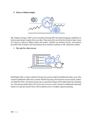 19 | P a g e
 Discover hidden insights
ML Insights leverages AWS’s proven machine learning (ML) and natural language capabilities to
help you gain deeper insights from your data. These powerful, out-of-the-box features make it easy
for anyone to discover hidden trends and outliers, identify key business drivers, and perform
powerful what-if analysis and forecasting with no technical expertise or ML experience needed.
 Pay only for what you use
QuickSight offers a unique, industry first pay-per-session model for dashboard readers, users who
consume dashboards others have created. Instead of paying a fixed license cost per month, readers
are billed $0.30 for a 30-minute session up to a maximum charge of $5/reader/month for unlimited
use. This pricing model allows all of your users to access secure, interactive dashboards and email
reports on a pay-per-session basis with no upfront costs or complex capacity planning.
 