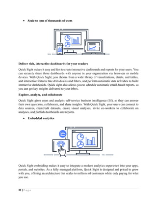 20 | P a g e
 Scale to tens of thousands of users
Deliver rich, interactive dashboards for your readers
Quick Sight makes it easy and fast to create interactive dashboards and reports for your users. You
can securely share those dashboards with anyone in your organization via browsers or mobile
devices. With Quick Sight, you choose from a wide library of visualizations, charts, and tables,
add interactive features like drill-downs and filters, and perform automatic data refreshes to build
interactive dashboards. Quick sight also allows you to schedule automatic email-based reports, so
you can get key insights delivered to your inbox.
Explore, analyze, and collaborate
Quick Sight gives users and analysts self-service business intelligence (BI), so they can answer
their own questions, collaborate, and share insights. With Quick Sight, your users can connect to
data sources, create/edit datasets, create visual analyses, invite co-workers to collaborate on
analyses, and publish dashboards and reports.
 Embedded analytics
Quick Sight embedding makes it easy to integrate a modern analytics experience into your apps,
portals, and websites. As a fully managed platform, Quick Sight is designed and priced to grow
with you, offering an architecture that scales to millions of customers while only paying for what
you use.
 