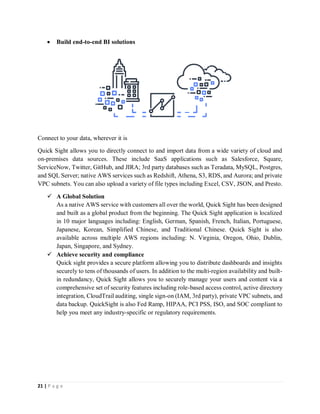 21 | P a g e
 Build end-to-end BI solutions
Connect to your data, wherever it is
Quick Sight allows you to directly connect to and import data from a wide variety of cloud and
on-premises data sources. These include SaaS applications such as Salesforce, Square,
ServiceNow, Twitter, GitHub, and JIRA; 3rd party databases such as Teradata, MySQL, Postgres,
and SQL Server; native AWS services such as Redshift, Athena, S3, RDS, and Aurora; and private
VPC subnets. You can also upload a variety of file types including Excel, CSV, JSON, and Presto.
 A Global Solution
As a native AWS service with customers all over the world, Quick Sight has been designed
and built as a global product from the beginning. The Quick Sight application is localized
in 10 major languages including: English, German, Spanish, French, Italian, Portuguese,
Japanese, Korean, Simplified Chinese, and Traditional Chinese. Quick Sight is also
available across multiple AWS regions including: N. Virginia, Oregon, Ohio, Dublin,
Japan, Singapore, and Sydney.
 Achieve security and compliance
Quick sight provides a secure platform allowing you to distribute dashboards and insights
securely to tens of thousands of users. In addition to the multi-region availability and built-
in redundancy, Quick Sight allows you to securely manage your users and content via a
comprehensive set of security features including role-based access control, active directory
integration, CloudTrail auditing, single sign-on (IAM, 3rd party), private VPC subnets, and
data backup. QuickSight is also Fed Ramp, HIPAA, PCI PSS, ISO, and SOC compliant to
help you meet any industry-specific or regulatory requirements.
 