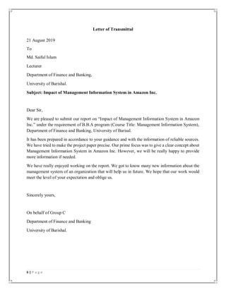 ii | P a g e
Letter of Transmittal
21 August 2019
To
Md. Saiful Islam
Lecturer
Department of Finance and Banking,
University of Barishal.
Subject: Impact of Management Information System in Amazon Inc.
Dear Sir,
We are pleased to submit our report on “Impact of Management Information System in Amazon
Inc.” under the requirement of B.B.A program (Course Title: Management Information System),
Department of Finance and Banking, University of Barisal.
It has been prepared in accordance to your guidance and with the information of reliable sources.
We have tried to make the project paper precise. Our prime focus was to give a clear concept about
Management Information System in Amazon Inc. However, we will be really happy to provide
more information if needed.
We have really enjoyed working on the report. We got to know many new information about the
management system of an organization that will help us in future. We hope that our work would
meet the level of your expectation and oblige us.
Sincerely yours,
On behalf of Group C
Department of Finance and Banking
University of Barishal.
 