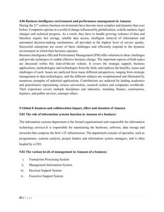 22 | P a g e
4.06 Business intelligence environment and performance management in Amazon:
During the 21st
century business environments have become more complex and dynamic than ever
before. Companies operate in a world of change influenced by globalization, volatile markets, legal
changes and technical progress. As a result, they have to handle growing volumes of data and
therefore require fast storage, reliable data access, intelligent retrieval of information and
automated decision-making mechanisms, all provided at the highest level of service quality.
Successful enterprises are aware of these challenges and efficiently respond to the dynamic
environment in which their business operates.
Business Intelligence (BI) and Performance Management (PM) offer solutions to these challenges
and provide techniques to enable effective business change. The important aspects of both topics
are discussed within this state-of-the-art volume. It covers the strategic support, business
applications, methodologies and technologies from the field, and explores the benefits, issues and
challenges of each. Issues are analyzed from many different perspectives, ranging from strategic
management to data technologies, and the different subjects are complimented and illustrated by
numerous examples of industrial applications. Contributions are authored by leading academics
and practitioners representing various universities, research centers and companies worldwide.
Their experience covers multiple disciplines and industries, including finance, construction,
logistics, and public services, amongst others.
5 Global E-business and collaboration impact, effect and situation of Amazon
5.01 The role of information systems function in Amazon of a business:
The information systems department is the formal organizational unit responsible for information
technology services.It is responsible for maintaining the hardware, software, data storage and
networks that comprise the firm' s IT infrastructure. The department consists of specialist, such as
programmers, systems analysis, project leaders and information system managers, and is often
headed by a CIO.
5.02 The various levels of management in Amazon of a business:
i. Transaction Processing System
ii. Management Information System
iii. Decision Support System
iv. Executive Support System
 