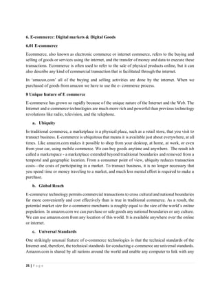 25 | P a g e
6. E-commerce: Digital markets & Digital Goods
6.01 E-commerce
Ecommerce, also known as electronic commerce or internet commerce, refers to the buying and
selling of goods or services using the internet, and the transfer of money and data to execute these
transactions. Ecommerce is often used to refer to the sale of physical products online, but it can
also describe any kind of commercial transaction that is facilitated through the internet.
In ‘amazon.com’ all of the buying and selling activities are done by the internet. When we
purchased of goods from amazon we have to use the e- commerce process.
8 Unique feature of E commerce
E-commerce has grown so rapidly because of the unique nature of the Internet and the Web. The
Internet and e-commerce technologies are much more rich and powerful than previous technology
revolutions like radio, television, and the telephone.
a. Ubiquity
In traditional commerce, a marketplace is a physical place, such as a retail store, that you visit to
transact business. E-commerce is ubiquitous that means it is available just about everywhere, at all
times. Like amazon.com makes it possible to shop from your desktop, at home, at work, or even
from your car, using mobile commerce. We can buy goods anytime and anywhere. The result isb
called a marketspace - a marketplace extended beyond traditional boundaries and removed from a
temporal and geographic location. From a consumer point of view, ubiquity reduces transaction
costs—the costs of participating in a market. To transact business, it is no longer necessary that
you spend time or money traveling to a market, and much less mental effort is required to make a
purchase.
b. Global Reach
E-commerce technology permits commercial transactions to cross cultural and national boundaries
far more conveniently and cost effectively than is true in traditional commerce. As a result, the
potential market size for e-commerce merchants is roughly equal to the size of the world’s online
population. In amazon.com we can purchase or sale goods any national boundaries or any culture.
We can use amazon.com from any location of this world. It is available anywhere over the online
or internet.
c. Universal Standards
One strikingly unusual feature of e-commerce technologies is that the technical standards of the
Internet and, therefore, the technical standards for conducting e-commerce are universal standards.
Amazon.com is shared by all nations around the world and enable any computer to link with any
 