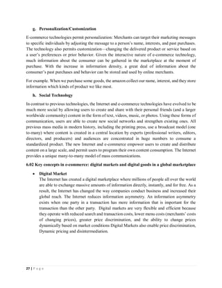27 | P a g e
g. Personalization/Customization
E-commerce technologies permit personalization: Merchants can target their marketing messages
to specific individuals by adjusting the message to a person’s name, interests, and past purchases.
The technology also permits customization—changing the delivered product or service based on
a user’s preferences or prior behavior. Given the interactive nature of e-commerce technology,
much information about the consumer can be gathered in the marketplace at the moment of
purchase. With the increase in information density, a great deal of information about the
consumer’s past purchases and behavior can be stored and used by online merchants.
For example. When we purchase some goods, the amazon collect our name, interest, and they store
information which kinds of product we like most.
h. Social Technology
In contrast to previous technologies, the Internet and e-commerce technologies have evolved to be
much more social by allowing users to create and share with their personal friends (and a larger
worldwide community) content in the form of text, videos, music, or photos. Using these forms of
communication, users are able to create new social networks and strengthen existing ones. All
previous mass media in modern history, including the printing press, use a broadcast model (one
to-many) where content is created in a central location by experts (professional writers, editors,
directors, and producers) and audiences are concentrated in huge numbers to consume a
standardized product. The new Internet and e-commerce empower users to create and distribute
content on a large scale, and permit users to program their own content consumption. The Internet
provides a unique many-to-many model of mass communications.
6.02 Key concepts in e-commerce: digital markets and digital goods in a global marketplace
 Digital Market
The Internet has created a digital marketplace where millions of people all over the world
are able to exchange massive amounts of information directly, instantly, and for free. As a
result, the Internet has changed the way companies conduct business and increased their
global reach. The Internet reduces information asymmetry. An information asymmetry
exists when one party in a transaction has more information that is important for the
transaction than the other party. Digital markets are very flexible and efficient because
they operate with reduced search and transaction costs, lower menu costs (merchants’ costs
of changing prices), greater price discrimination, and the ability to change prices
dynamically based on market conditions Digital Markets also enable price discrimination,
Dynamic pricing and disintermediation.
 