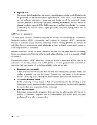 28 | P a g e
 Digital Goods
The Internet digital marketplace has greatly expanded sales of digital goods. Digital goods
are goods that can be delivered over a digital network. Music tracks, video, Hollywood
movies, software, newspapers, magazines, and books can all be expressed, stored,
delivered, and sold as purely digital products. Currently, most of these products are sold as
physical goods, for example, CDs, DVDs, newspapers, and hard-copy books. For example.
Amazon buy and sales all kinds of digital goods like, cell phone, laptop, and all kind of
digital goods.
6.03 Types of e-commerce
The three major electronic commerce categories are business-to-consumer (B2C) e-commerce,
business-to-business (B2B) e-commerce, and consumer-to consumer (C2C) e-commerce.
Business-to-consumer (B2C) electronic commerce involves retailing products and services to
individual shoppers. amazon.com, which sells books, software, and music to individual consumers,
is an example of B2C e-commerce.
Business-to-business (B2B) electronic commerce involves sales of goods and services among
businesses. Amazon.com Web site for buying and selling of digital goods is an example of B2B
e-commerce.
Consumer-to-consumer (C2C) electronic commerce involves consumers selling directly to
consumers. For example, amazon.com enables people to sell their goods to other consumers by
auctioning their merchandise off to the highest bidder, or for a fixed price.
 Ecommerce revenue model
A firm’s revenue model describes how the firm will earn revenue, generate profits, and
produce a superior return on investment. Amazon.com earn money with six revenue
models: advertising, sales, subscription, free/freemium, transaction fee, and affiliate.
 Advertising Revenue Model
In the advertising revenue model, a Web site generates revenue by attracting a large
audience of visitors who can then be exposed to advertisements. The advertising model is
the most widely used revenue model in e-commerce,
 Sales Revenue Model
In the sales revenue model, companies derive revenue by selling goods, information, or
services to customers. Companies such as Amazon (which sells books, music, and other
products), all have sales revenue models.
 