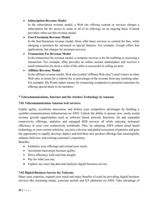 29 | P a g e
 Subscription Revenue Model
In the subscription revenue model, a Web site offering content or services charges a
subscription fee for access to some or all of its offerings on an ongoing basis. Content
providers often use this revenue model.
 Free/Freemium Revenue Model
In the free/freemium revenue model, firms offer basic services or content for free, while
charging a premium for advanced or special features. For example, Google offers free
applications, but charges for premium services.
 Transaction Fee Revenue Model
In the transaction fee revenue model, a company receives a fee for enabling or executing a
transaction. For example, eBay provides an online auction marketplace and receives a
small transaction fee from a seller if the seller is successful in selling an item.
 Affiliate Revenue Model
In the affiliate revenue model, Web sites (called “affiliate Web sites”) send visitors to other
Web sites in return for a referral fee or percentage of the revenue from any resulting sales.
For example, My Points makes money by connecting companies to potential customers by
offering special deals to its members.
7 Telecommunications, Internet and the wireless Technology in Amazon
7.01 Telecommunication Amazon web services:
Enable agility, accelerate innovation, and bolster your competitive advantages by building a
scalable communications infrastructure on AWS. Unlock the ability to pursue new, easily scaled
revenue growth opportunities such as software based network functions, lot and expanded
connectivity offerings, analytics and managed B2B services all while enjoying increased
efficiency in your core connectivity workloads. Plus, by adopting AWS robust cloud based
technology in your current solutions, you join a diverse and global ecosystem of patterns and gain
the opportunity to rapidly develop, deploy and distribute new product offerings that meaningfully
enhance both new and existing customer's experience.
Benefits:
 Globalize your offerings and extend your reach;
 Accelerate innovation increase agility;
 Drive efficiency with real time insight;
 Pay for what you use;
 Explore use cases big data and analytics digital business service.
7.02 Digital Business Service for Telecom:
Share your expertise, expand your reach and enjoy benefits of scale by providing digital business
services like streaming media, customer portals and loT platforms on AWS. Take advantage of
 