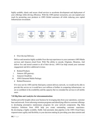 30 | P a g e
highly scalable, elastic and secure cloud services to accelerate development and deployment of
your offerings while driving efficiency. With the AWS partner ecosystem, you can expand your
reach by promoting your products to AWS Global customers all while reducing your capital
Infrastructure investment.
 Over-the-top Delivery:
Deliver and monetize highly scalable Over-the-top experiences to your customers AWS Media
services and Amazon cloud Front. With The ability to encode, Originate, Monetize, And
deliver live and stored content to all of their device, AWS Can help extend your customer
engagement and drive additional revenue.
 Related Products
i. Amazon API gateway;
ii. Amazon Cloudfont;
iii. AWS Elemental Media Package.
 Related Resources
If it were not for AWS and the third party content delivery network, we would not be able to
provide this service as it would have cost millions of dollars in computing infrastructure. we
are so confident in the availability and the capacity that we extended the services to all mobile
users.
7.03 Big Data and Analytics for telecommunication:
Surface powerful insights about your business by leveraging data from your operations, customer
base and network. From informing retention programs and identifying effective customer offerings
to developing preemptive maintenance programs for your network components. Big Data
Analytics Solutions from AWS help you create outstanding customer experience.
By developing a highly available, Stable And automatic data pipeline in the AWS Cloud Enjoy
responsiveness agility and flexibility in your decision making by providing your data scientist and
 