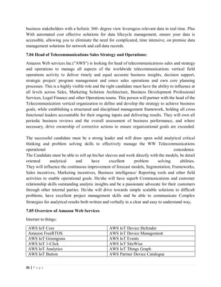 31 | P a g e
business stakeholders with a holistic 360- degree view leveragess relevant data in real time. Plus
With automated cost effective solutions for data lifecycle management, ensure your data is
accessible, allowing you to eliminate the need for complicated, time intensive, on premise data
management solutions for network and call data records.
7.04 Head of Telecommunications Sales Strategy and Operations:
Amazon Web services.lnc.("AWS") is looking for head of telecommunications sales and strategy
and operations to manage all aspects of the worldwide telecommunications vertical field
operations activity to deliver timely and equal accurate business insights, decision support,
strategic project/ program management and omco sales operations and own core planning
processes. This is a highly visible role and the right candidate must have the ability to influence at
all levels across Sales, Marketing Solution Architecture, Business Development Professional
Services, Legal Finance and other Operations teams. This person will partner with the head of the
Telecommunication vertical organization to define and develop the strategy to achieve business
goals, while establishing a structured and disciplined management framework, holding all cross
functional leaders accountable for their ongoing inputs and delivering results. They will own all
periodic business reviews and the overall assessment of business performance, and where
necessary, drive ownership of corrective actions to ensure organizational goals are exceeded.
The successful candidate must be a strong leader and will draw upon solid analytical critical
thinking and problem solving skills to effectively manage the WW Telecommunications
operational concedence.
The Candidate must be able to roll up his/her sleeves and work directly with the models, be detail
oriented analytical and have excellent problem solving abilities.
They will influence the continuous improvement of forecast models, Segmentation, Frameworks,
Sales incentives, Marketing incentives, Business intelligence/ Reporting tools and other field
activities to enable operational goals. He/she will have superb Communications and customer
relationship skills outstanding analytic insights and be a passionate advocate for their customers
through other internal parties. He/she will drive towards simple scalable solutions to difficult
problems, have excellent project management skills and be able to communicate Complex
Strategies for analytical results both written and verbally in a clear and easy to understand way.
7.05 Overview of Amazon Web Services
Internet to things:
AWS loT Core AWS loT Device Defender
Amazon FreeRTOS AWS loT Device Management
AWS loT Greengrass AWS loT Events
AWS loT 1-Click AWS loT SiteWise
AWS loT Analytics AWS loT Things Graph
AWS loT Button AWS Partner Device Catalogue
 