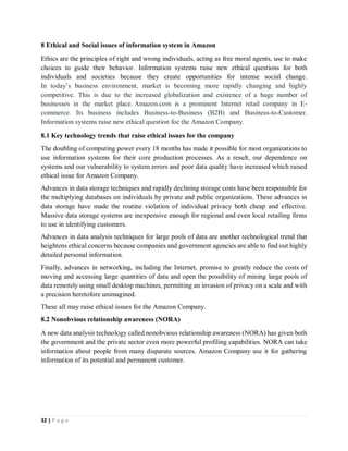 32 | P a g e
8 Ethical and Social issues of information system in Amazon
Ethics are the principles of right and wrong individuals, acting as free moral agents, use to make
choices to guide their behavior. Information systems raise new ethical questions for both
individuals and societies because they create opportunities for intense social change.
In today’s business environment, market is becoming more rapidly changing and highly
competitive. This is due to the increased globalization and existence of a huge number of
businesses in the market place. Amazon.com is a prominent Internet retail company in E-
commerce. Its business includes Business-to-Business (B2B) and Business-to-Customer.
Information systems raise new ethical question foe the Amazon Company.
8.1 Key technology trends that raise ethical issues for the company
The doubling of computing power every 18 months has made it possible for most organizations to
use information systems for their core production processes. As a result, our dependence on
systems and our vulnerability to system errors and poor data quality have increased which raised
ethical issue for Amazon Company.
Advances in data storage techniques and rapidly declining storage costs have been responsible for
the multiplying databases on individuals by private and public organizations. These advances in
data storage have made the routine violation of individual privacy both cheap and effective.
Massive data storage systems are inexpensive enough for regional and even local retailing firms
to use in identifying customers.
Advances in data analysis techniques for large pools of data are another technological trend that
heightens ethical concerns because companies and government agencies are able to find out highly
detailed personal information.
Finally, advances in networking, including the Internet, promise to greatly reduce the costs of
moving and accessing large quantities of data and open the possibility of mining large pools of
data remotely using small desktop machines, permitting an invasion of privacy on a scale and with
a precision heretofore unimagined.
These all may raise ethical issues for the Amazon Company.
8.2 Nonobvious relationship awareness (NORA)
A new data analysis technology called nonobvious relationship awareness (NORA) has given both
the government and the private sector even more powerful profiling capabilities. NORA can take
information about people from many disparate sources. Amazon Company use it for gathering
information of its potential and permanent customer.
 
