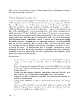 35 | P a g e
Moreover, as a Company Amazon has some Ethical and social issues of Information system which
has some advantage and disadvantage.
9 Project Management in Amazon. Com
Amazon web services is continuing to pioneer in the public sector and is seeking a project manager
within the public sector enablement team to implement unique, scalable programs FOR the
business. This role encompasses both designing project plans that will accelerate each initiative
while also tactically implementing each project individually and alongside team members.
The Successful candidate will combine a solid understanding of sales and marketing dynamics, a
keen eye for detained the ability to synthesize vast information while making it usable amongst a
global sales audience. This Individual will be a key member of the global sales enablement team,
examining existing business practices while identifying new initiatives that would result in Time
savings and increased sales effectiveness. Examples of the project that will be driven by this
individual include building out enablement resource for multiple lines of resources into internal
knowledge management systems and developing resources to consistently leverage internal CRM
tools. The Successful candidate will be at the center of the team, will be comfortable driving results
in an ambiguous environment, and will be part of the glue that helps our team operate efficiently,
effectively and happily. This individual must have 5+ years of a combination of relevant
experience serving sales and business development organizations and project management
experience in audition ot Strong written and verbal Communication skills. Experience within
public sector industries is highly preferred.
Responsibilities:
 For each initiative develop a project plan and communicate strategy with global programs
manager and relevant leader and stakeholders; fully own end to end progress against
targets.
 Partner with team program managers to develop, executive, and fulfil Programs as well as
develop, new Programs to meet emerging needs spanning multiple lines of business and
geographic Regions.
 Develop cross-functional sales enablement resources and content for global sales team
while leveraging existing resources for implementation and roll out of programs.
 Perform detailed needs assessment in collaboration with various stakeholders within the
global sales enablement team.
 Identify project roadblocks, research and present root- cause analysis, and manage
resolution.
 Design and implement metrics of measure impact, effectiveness, appropriateness and
utility of Programs. Measure and report on the effectiveness of sales enablement
investments through dashboards and quarterly reports.
 