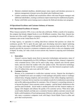 36 | P a g e
 Maintain scheduled deadlines, detailed project status reports and introduce processes to
optimize management of project across the global sales Enablement team.
 Conduct continuous feedback and socialization efforts with team Program managers and
additional stakeholders, creating a continuous improvement loop for enablement programs.
 Partner with Public sector training team to educate the field and introduce new programs.
10 Operational Excellence and Customer Intimacy of Amazon:
10.01 Operational Excellence of Amazon
When Amazon started in 1995, it was a site that only sold books. Within a month of its inception,
the company had already shipped books to over 40 different countries. Since then, Amazon has
become one of the world’s largest e-commerce companies, accounting for around 44% of total e-
commerce sales in the United States for 2017.
At Snap Agency, we specialize in crafting data-driven solutions that position our clients for
continuous growth. We’ve spent the past eight years developing innovative digital marketing
strategies to help a wide range of B2B and B2C businesses maximize leads and sales. We’re also
proud to provide the resources e-commerce companies need to thrive in the ever-changing world
of digital. So today, let’s take a look at seven reasons why Amazon is enjoying such tremendous
success.
i. Innovation:
Amazon’s success largely stems from its innovative technologies and practices, many of
which were championed by its CEO, Jeff Bezos. Consider the Echo, Amazon’s impressive
voice command device. Echo can be used to play songs, research your favorite sports
teams, and even check the weather with a few spoken words. This innovative technology
was a huge investment for the e-commerce giant—one that fostered exceptional results.
Over 22 million Echo units were sold in 2017 alone.
ii. Customer Service:
Because of its commitment to world-class customer service, Amazon has developed a
range of helpful tools users can employ to track packages and quickly return or exchange
ordered items, bringing simplicity and convenience to their online shopping experiences.
Amazon’s Customer Service team has won multiple awards for its dedication to preventing
and swiftly addressing problems for customers. One of Amazon’s overarching missions is
to become the planet’s most customer-centric company—and the brand’s dedication to this
goal has paid dividends. Social media is another powerful tool that Amazon employs to
engage with shoppers and enhance the quality of its customer service. When done right,
social media channels can help your e-commerce business address customer concerns and
build a solid foundation of loyal and passionate followers who advocate your brand. That’s
why many e-commerce companies work with Snap’s Social Media Team to refine and
grow their social presence.
 