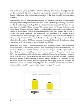 38 | P a g e
neuroscience and psychology, we have a better understanding of the decision-making process. We
now know emotion is the driver of decisions, and our rational minds retrofit our selections after
the fact. Furthermore, behavioral science suggests how we feel about a brand is the best predictor
of behavior.
Brand Intimacy is at the heart of this new thinking. We have been studying it for several years,
initially by understanding shifts and updates in the worlds of technology, marketing, and science,
and then by undertaking in-depth, qualitative, online communities research to better explore and
understand the very idea of Brand Intimacy. This resulted in over 20,000 brand stories across the
United States, Germany, and Japan. Finally, we have completed quantitative research with 6,000
consumers, encompassing 52,000 brand evaluations in the United States, Mexico, and the UAE to
validate and better understand the implications and performance of intimate brands.
Central to the model are the archetypes. These six archetypes are consistently present, in part or in
whole, among all intimate brand and identify the character and nature of ultimate brand
relationships. In retail, the fulfillment archetype dominates. Fulfillment is defined as exceeding
expectations, by delivering superior service, quality, and efficacy.
As an online retail pioneer, Amazon delivers fulfillment from simultaneously tinkering narrowly
around every pixel of the customer journey to broadly expanding the ecosystem of influence and
boundaries of what you can effortlessly buy and have shipped to your door. This experience drives
the feeling of confidence and trust within Amazon’s customers.
We’ve also learned that retail brands that score well in fulfillment, the retail category archetype
driver, generally have a larger percentage of fusing stage relationships with their customers.
Amazon is winning in Brand Intimacy by building stronger bonds with its customers, and that
bodes well for its future success. Amazon outperforms the category against the archetype that
matters most, which has driven a strong 44 percent of its customers to experience some form of
intimacy with the brand. By comparison, the category average is 29 percent.
 