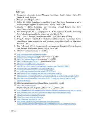 1 | P a g e
Reference:
1. Management Information System: Managing Digital firm | Twelfth Edition || Kenneth C.
Laudon & Jane P. Laudon
2. Amazon Annual Report || 2015
3. Dobbs, M. (2014). Guidelines for applying Porter’s five forces framework: a set of
industry analysis templates. Competitiveness Review, 24(1), 32-45.
4. Grundy, T. (2006). Rethinking and reinventing Michael Porter’s five forces
model. Strategic Change, 15(5), 213-229.
5. Kara Giannopoulos, G. D., Georgopoulos, N., & Nikolopoulos, K. (2005). Fathoming
Porter’s five forces model in the internet era. info, 7(6), 66-76.
6. Roy, D. (2011). Strategic Foresight and Porter’s Five Forces. GRIN Verlag.
7. Wang, X., & Ng, C. T. (2018). New retail versus traditional retail in e-commerce: channel
establishment, price competition, and consumer recognition. Annals of Operations
Research, 1-17.
8. Zhu, F., & Liu, Q. (2018). Competing with complementors: An empirical look at Amazon.
com. Strategic Management Journal, 39(10), 2618-2642.
9. https://www.amazon.com/inc (Form 10-K)
10. https://journalofbusiness.org/index.php/GJMBR
11. https://www.questjournals.org (volume4/Issue 11 || 2017)
12. https://www.researchgate.net (publication/261440748)
13. https://export-x.com/2015/12/11/ (amazon-sell-2015)
14. https://www.smallbusiness.chron.com
15. http://hbr.org/hbrg-main/resources/images/articels asset/hbr/0801/R0801/
16. Medium.com/@shahmm/how-did-amazon-build-its
17. www.sdcexec.com/warehousing/article/1209673/how
18. http://research-methodology.net/amazon-value-chain-analysis/
19. http://medium.com/@shahmm/how-did-amazon-build-its-sustainable-com-ad-88cfec7
20. http://aws.amazon.com/blog/enterprise-strategy/connected-your-technology-and-
business-strategies
21. https://aws.amazon.com/compliance/shared-responsiblity -model
22. https://www.amazon.jobs/
Project Manager, sales programs -job ID:768912 | Amazon. Jobs
23. https://www.glassdoor.com/Reviews/Amazon-Business-Intelligence-Reviews-EI_IE6036.0,6_KO7,28.htm
24. https://www.datanami.com/2015/10/07/amazon-debuts-fast-cheap-bi-with-quicksight/
25. https://aws.amazon.com/big-data/use-cases/
26. https://aws.amazon.com/mp/scenarios/bi/
27. https://slideplayer.com/slide/3317932/
28. https://mblm.com/lab/stories/amazon-wins-the-battle-for-customer-
intimacy/?fbclid=IwAR3QgD7MRKyL3MmwTnBxaZZBRbHfNb7iwIAdnO-vmwXlHCbYQgFoydc5oYg
 