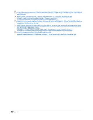 2 | P a g e
29. https://docs.aws.amazon.com/?fbclid=IwAR0bpuT23sxD0Yx3OOtg_ScnZWTSM3ZzrD6VOpf_dWGrQ6anD
qaGVuSdmd0
30. https://www.snapagency.com/7-reasons-why-amazon-is-so-successful/?fbclid=IwAR1LB-
Wc4lDmacIRBoJnFHmv6qa0rWMs7JyEgtf6u-pMJlVXyU7iMcVvbrc
31. https://en.m.wikipedia.org/wiki/Amazon_(company)?fbclid=IwAR1NgjHOt_QRzxpTTkhWloQ0e18ZpDxro
oo9CCQubV-DmNGOGQIPS6L1ruA
32. https://www.researchgate.net/publication/261440748_A_STUDY_ON_AMAZON_INFORMATION_SYSTE
MS_BUSINESS_STRATEGIES_AND_e-
CRM?fbclid=IwAR1Uz0ht9zUAyhVXej5ZMbRKK6e7XOOP53UdtmgRpBuFORrY2yxlJa0SGgA
33. https://ethicalunicorn.com/2019/01/12/how-ethical-is-
amazon/?fbclid=IwAR0DuZGUyPgdSkkf3iozndjhX3_RECEDqG0RW5yTTSgWXqoOhWzHLFwCJgA
 