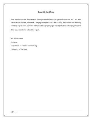 iv | P a g e
Bona fide Certificate
This is to inform that the report on “Management Information System in Amazon Inc.” is a bona
fide work of Group C, Student ID ranging from (18FIN021-18FIN029), who carried out the study
under my supervision. Certified further that this project paper is not part of any other project report.
They are permitted to submit the report.
Md. Saiful Islam
Lecturer
Department of Finance and Banking
University of Barishal
 