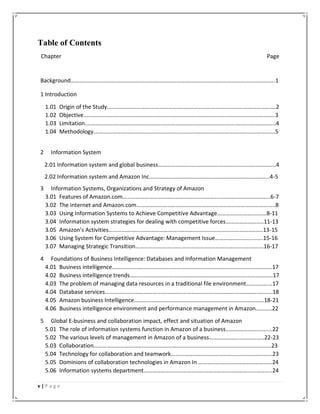 v | P a g e
Table of Contents
Chapter Page
Background…………….…………….……………….……….……………….……….………………………….………………..1
1 Introduction
1.01 Origin of the Study.……………….……….……………….……….………………………….….………………….2
1.02 Objective.……………….……….……………….……….………………………….….………………………………..3
1.03 Limitation.……………….……….……………….……….…………………………….…….….……….……………..4
1.04 Methodology.……………….……….……………….……….………………………….….………………………….5
2 Information System
2.01 Information system and global business………….……….……………….……….………………………..4
2.02 Information system and Amazon Inc.……………………………………………………………………....4-5
3 Information Systems, Organizations and Strategy of Amazon
3.01 Features of Amazon.com………………………………………………………………………………………...6-7
3.02 The internet and Amazon.com………………………………………………………………………….………..8
3.03 Using Information Systems to Achieve Competitive Advantage…………………….………8-11
3.04 Information system strategies for dealing with competitive forces…………………..…11-13
3.05 Amazon’s Activities…………………..……………………..……………………..……………………..…..13-15
3.06 Using System for Competitive Advantage: Management Issue……………………..…….15-16
3.07 Managing Strategic Transition…………………..……………………..……………………..………….16-17
4 Foundations of Business Intelligence: Databases and Information Management
4.01 Business intelligence…………………………………………………………………………………………………17
4.02 Business intelligence trends………………………………………………………………………………………17
4.03 The problem of managing data resources in a traditional file environment………………17
4.04 Database services……………………………………………………………………………………………………..18
4.05 Amazon business Intelligence………………………………………………………………………………18-21
4.06 Business intelligence environment and performance management in Amazon………..22
5 Global E-business and collaboration impact, effect and situation of Amazon
5.01 The role of information systems function in Amazon of a business…………………..………22
5.02 The various levels of management in Amazon of a business………………………………..22-23
5.03 Collaboration……………………………………………………………………………………………………………23
5.04 Technology for collaboration and teamwork…………………………………………………………….23
5.05 Dominions of collaboration technologies in Amazon In ……………………………………………24
5.06 Information systems department……………………………………………………………………………..24
 