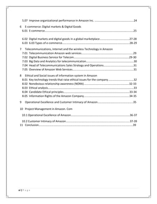 vi | P a g e
5.07 Improve organizational performance in Amazon Inc. ……………………………………………….24
6 E-commerce: Digital markets & Digital Goods
6.01 E-commerce……………………………………………………………………………………..………………………25
6.02 Digital markets and digital goods in a global marketplace……………………………………27-28
6.03 6.03 Types of e-commerce…………………………………………………………………………………..28-29
7 Telecommunications, Internet and the wireless Technology in Amazon
7.01 Telecommunication Amazon web services……………………………………………………………….29
7.02 Digital Business Service for Telecom……………………………………………………………………29-30
7.03 Big Data and Analytics for telecommunication………………………………………………………….30
7.04 Head of Telecommunications Sales Strategy and Operations……………………………………31
7.05 Overview of Amazon Web Services…………………………………………………………………………..31
8 Ethical and Social issues of information system in Amazon
8.01 Key technology trends that raise ethical issues for the company………………………………32
8.02 Nonobvious relationship awareness (NORA).………………………………………………………32-33
8.03 Ethical analysis…………………………………………………………………………………….……………………33
8.04 Candidate Ethical principles…………………………………………………………………………………33-34
8.05 Information Rights of the Amazon Company……………………………………………………….34-35
9 Operational Excellence and Customer Intimacy of Amazon…………………………………………..35
10 Project Management in Amazon. Com
10.1 Operational Excellence of Amazon…………………………………………………………………..……36-37
10.2 Customer Intimacy of Amazon…………………………………………………………………………..….37-39
11 Conclusion…………………………………………………………………………………………………………………….39
 
