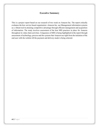 vii | P a g e
Executive Summary
This is a project report based on our research of two week on Amazon Inc. The report critically
evaluates the how service based organization -Amazon Inc. use Management information systems
as a vibrant tool in attaining competitive advantage through efficient management and acquisition
of information. The study involves assessment of the best MIS practices in place for Amazon
throughout its value chain activities. Uniqueness of MIS is being highlighted in the report through
assessment of technology, process and the systems that Amazon use right from the initiation of the
end user with the website till the payment and delivery mode is being selected.
 