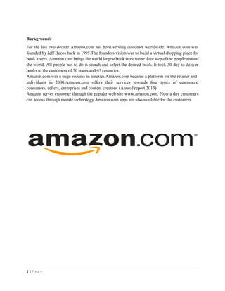 1 | P a g e
Background:
For the last two decade Amazon.com has been serving customer worldwide. Amazon.com was
founded by Jeff Bezos back in 1995.The founders vision was to build a virtual shopping place for
book lovers. Amazon.com brings the world largest book store to the door step of the people around
the world. All people has to do is search and select the desired book. It took 30 day to deliver
books to the customers of 50 states and 45 countries.
Amazon.com was a huge success in nineties.Amazon.com became a platform for the retailer and
individuals in 2000.Amazon.com offers their services towards four types of customers,
consumers, sellers, enterprises and content creators. (Annual report 2013)
Amazon serves customer through the popular web site www.amazon.com. Now a day customers
can access through mobile technology.Amazon.com apps are also available for the customers.
 