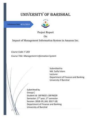 | P a g e
8/21/2019
Submitted by
Group C
Student Id: 18FIN021-18FIN029
Semester: 2nd
year; 1st
semester
Session: 2018-19; (AS: 2017-18)
Department of Finance and Banking
University of Barishal
University of Barishal
Project Report
On
Impact of Management Information System in Amazon Inc.
Submitted to
Md. Saiful Islam
Lecturer
Department of Finance and Banking
University if Barishal
Course Code: F-203
Course Title: Management Information System
Submission Date:
 