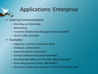 Applications: Enterprise External Communications Branding and Marketing Networking Customer Relationship Management (Social CRM) Direct Traffic and Sales Examples: Zappos (e-commerce footwear shop) Starbucks (coffee chain) Sweet Mandarin (restaurant) Starhub (telecommunications provider) G uy Kawasaki (alltop.com founder, @guykawasaki) Kevin Ong (business coach, @drdollars) Directory of businesses that use Twitter http://twibs.com/ 