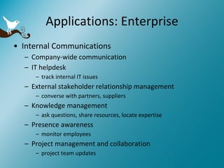 Applications: Enterprise Internal Communications Company-wide communication IT helpdesk track internal IT issues External stakeholder relationship management converse with partners, suppliers  Knowledge management ask questions, share resources, locate expertise Presence awareness monitor employees Project management and collaboration project team updates 