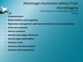 Advantages businesses witness from microblogging “Twitter Revolution” by Deborah Micek and Warren Whitlock Communication Brand visibility and recognition Reputation management and improved customer service satisfaction Grow your networks Attract customers Identify and engage influencers Search engine optimization Monitor trends Access to real-time research Enhance event experiences 